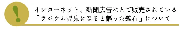 インターネット、新聞広告などで販売されている「ラジウム温泉になると謳った鉱石」について