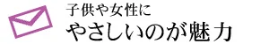 子供や女性に やさしいのが魅力
